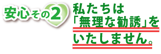 安心その2・私たちは無理な勧誘をいたしません