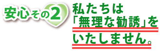 安心その２・私たちは無理な勧誘をいたしません